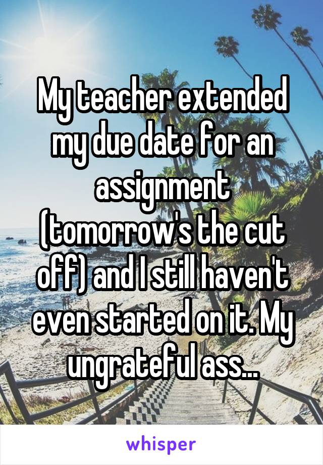 My teacher extended my due date for an assignment (tomorrow's the cut off) and I still haven't even started on it. My ungrateful ass...