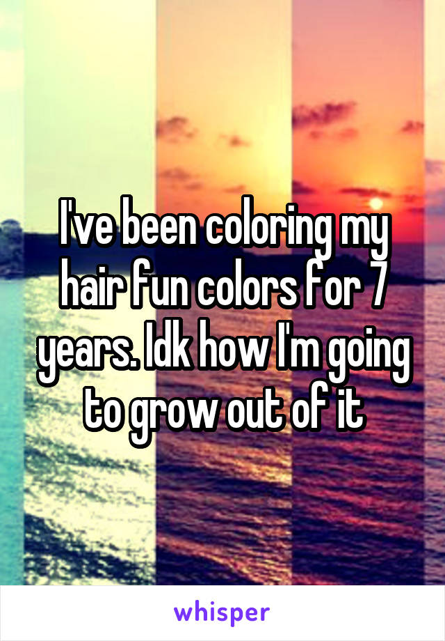 I've been coloring my hair fun colors for 7 years. Idk how I'm going to grow out of it