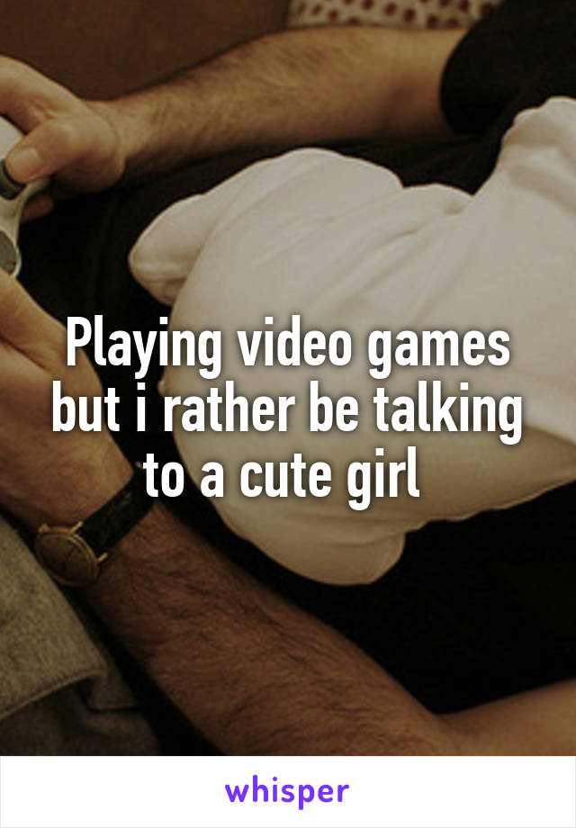 Playing video games but i rather be talking to a cute girl 