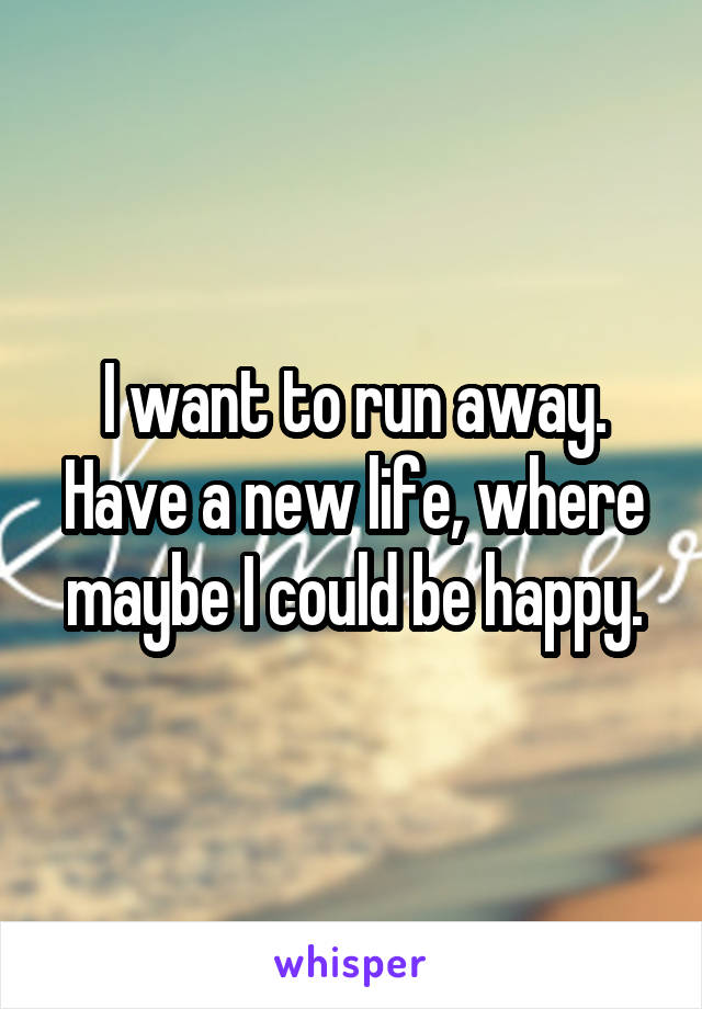I want to run away.
Have a new life, where maybe I could be happy.