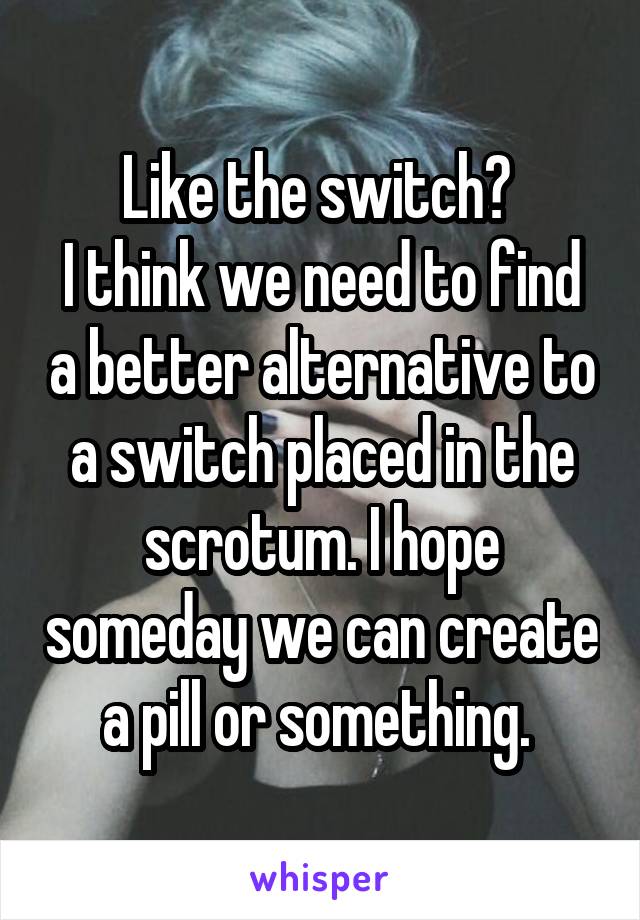 Like the switch? 
I think we need to find a better alternative to a switch placed in the scrotum. I hope someday we can create a pill or something. 