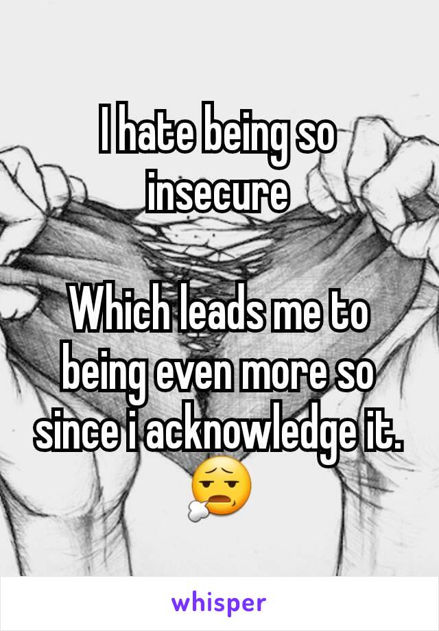 I hate being so insecure

Which leads me to being even more so since i acknowledge it.
😧