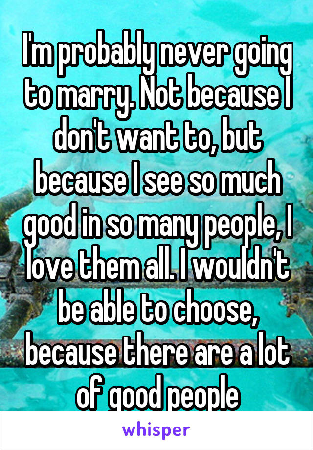 I'm probably never going to marry. Not because I don't want to, but because I see so much good in so many people, I love them all. I wouldn't be able to choose, because there are a lot of good people