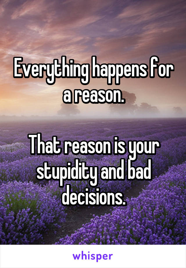 Everything happens for a reason.

That reason is your stupidity and bad decisions.