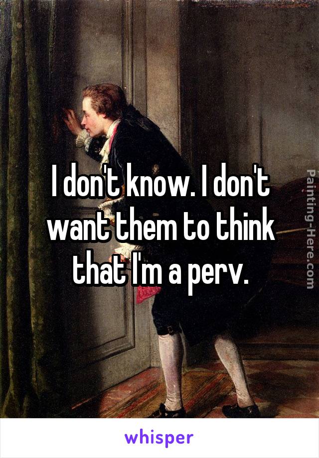 I don't know. I don't want them to think that I'm a perv.