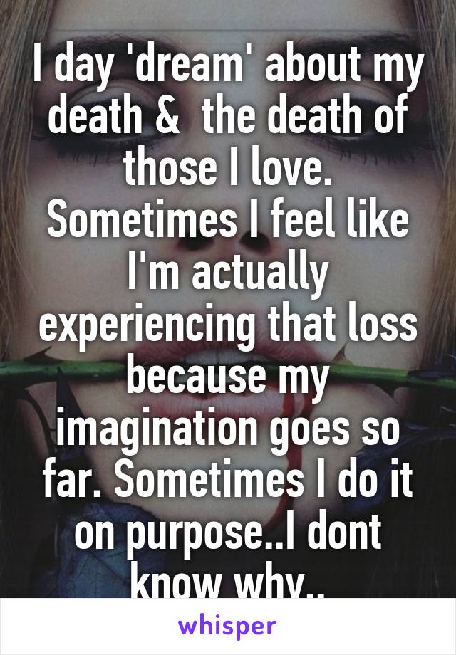 I day 'dream' about my death &  the death of those I love. Sometimes I feel like I'm actually experiencing that loss because my imagination goes so far. Sometimes I do it on purpose..I dont know why..