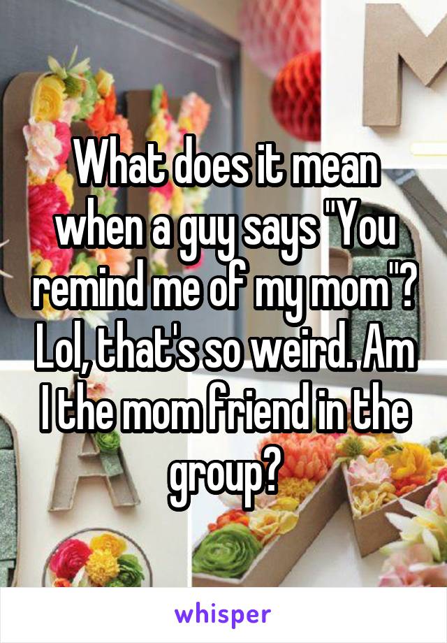 What does it mean when a guy says "You remind me of my mom"? Lol, that's so weird. Am I the mom friend in the group?