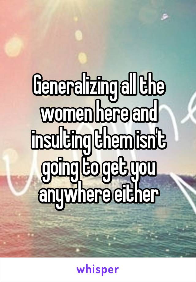 Generalizing all the women here and insulting them isn't going to get you anywhere either