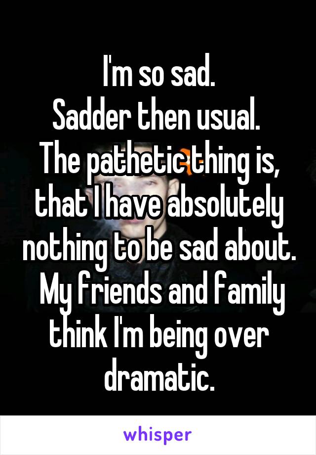 I'm so sad.
Sadder then usual. 
The pathetic thing is, that I have absolutely nothing to be sad about.  My friends and family think I'm being over dramatic.