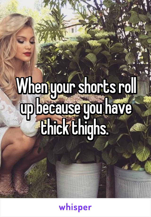 When your shorts roll up because you have thick thighs. 