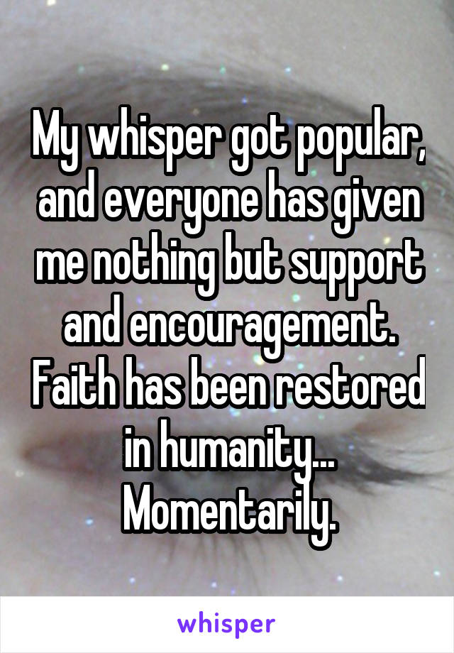 My whisper got popular, and everyone has given me nothing but support and encouragement. Faith has been restored in humanity... Momentarily.