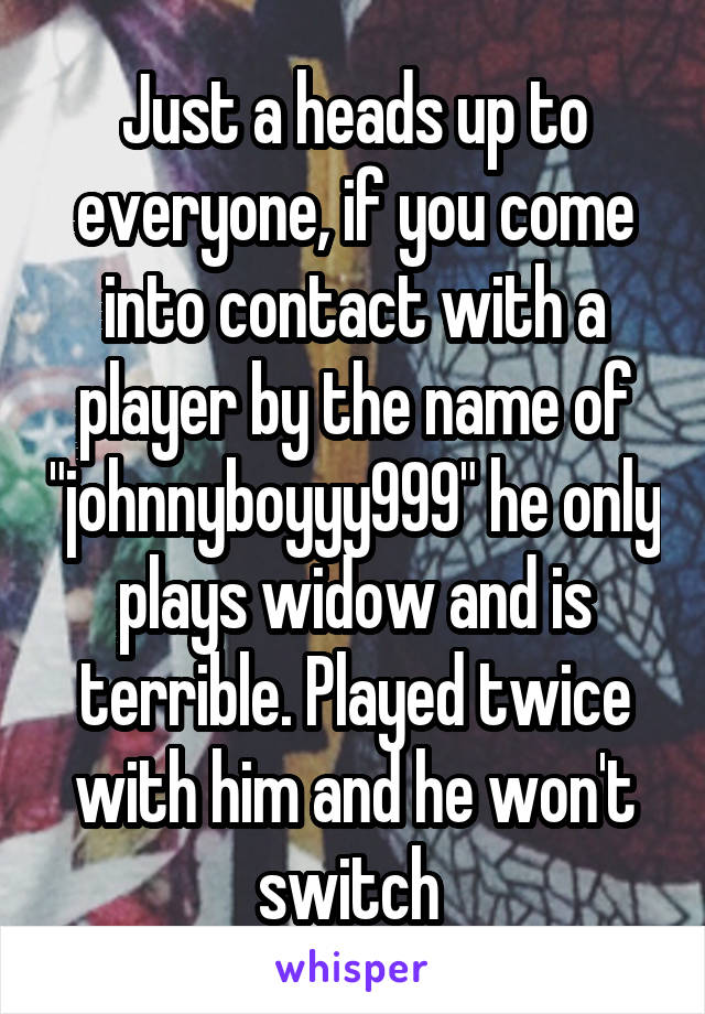 Just a heads up to everyone, if you come into contact with a player by the name of "johnnyboyyy999" he only plays widow and is terrible. Played twice with him and he won't switch 