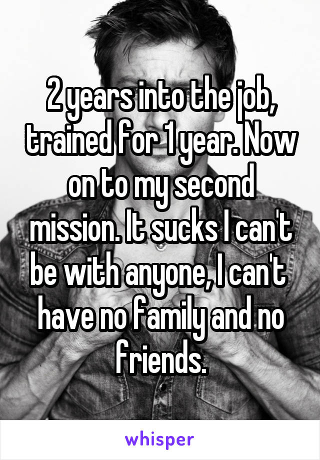 2 years into the job, trained for 1 year. Now on to my second mission. It sucks I can't be with anyone, I can't  have no family and no friends.