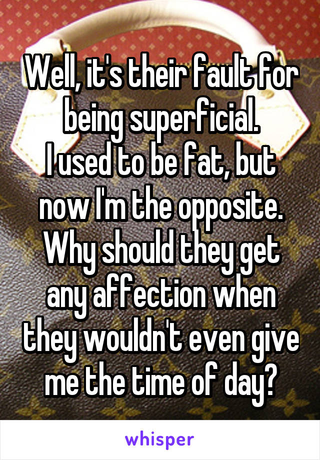 Well, it's their fault for being superficial.
I used to be fat, but now I'm the opposite.
Why should they get any affection when they wouldn't even give me the time of day?
