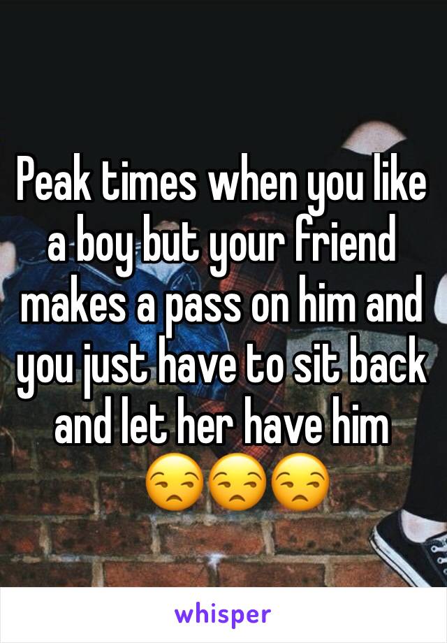 Peak times when you like a boy but your friend makes a pass on him and you just have to sit back and let her have him  
   😒😒😒