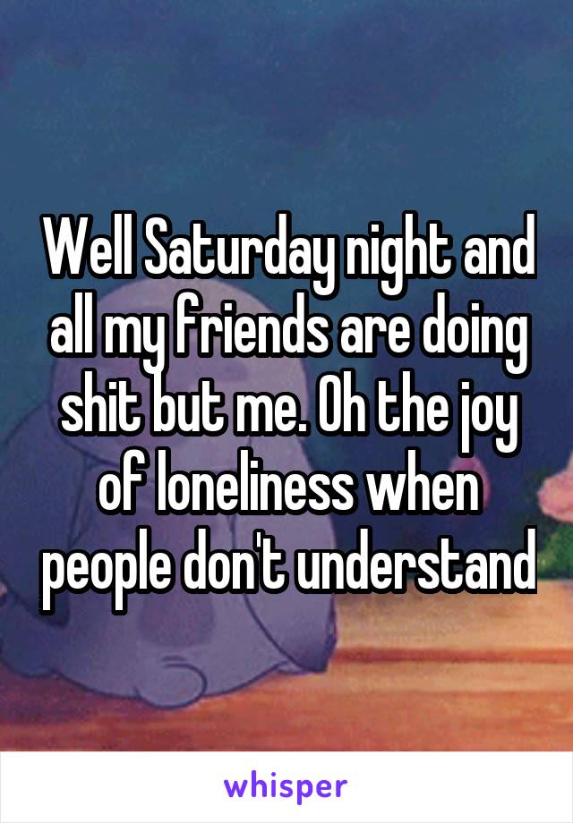 Well Saturday night and all my friends are doing shit but me. Oh the joy of loneliness when people don't understand