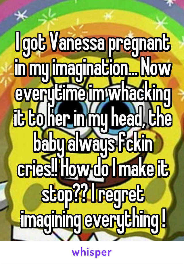 I got Vanessa pregnant in my imagination... Now everytime im whacking it to her in my head, the baby always fckin cries!! How do I make it stop?? I regret imagining everything !