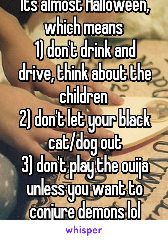 Its almost Halloween, which means 
1) don't drink and drive, think about the children 
2) don't let your black cat/dog out
3) don't play the ouija unless you want to conjure demons lol
Happy Halloween