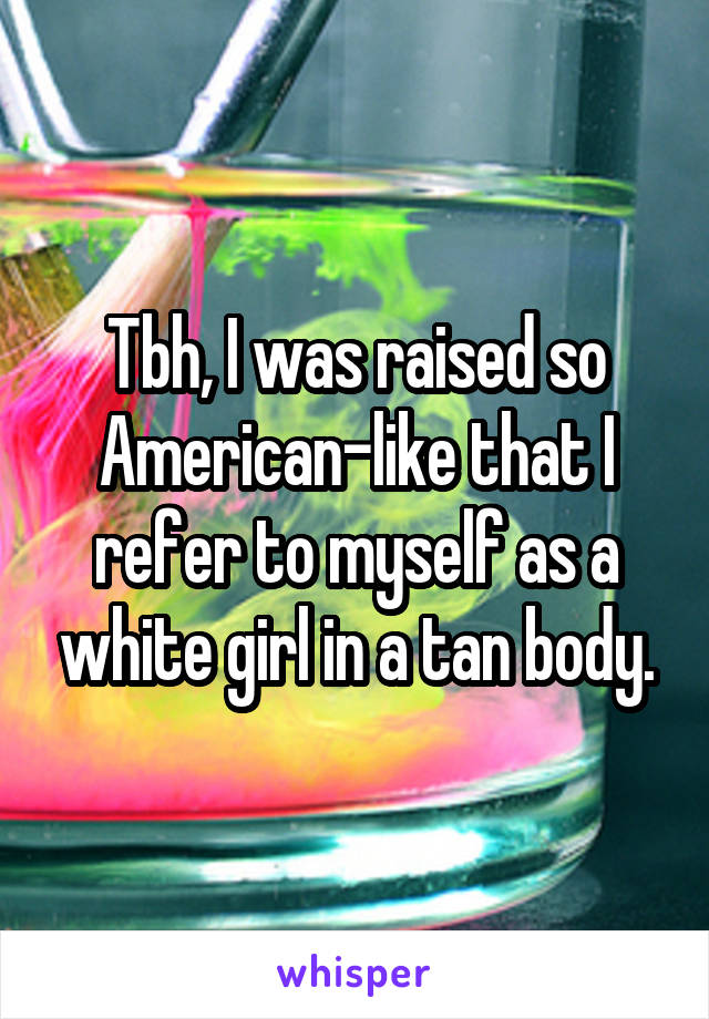 Tbh, I was raised so American-like that I refer to myself as a white girl in a tan body.
