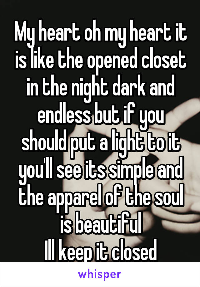My heart oh my heart it is like the opened closet in the night dark and endless but if you should put a light to it you'll see its simple and the apparel of the soul is beautiful
Ill keep it closed