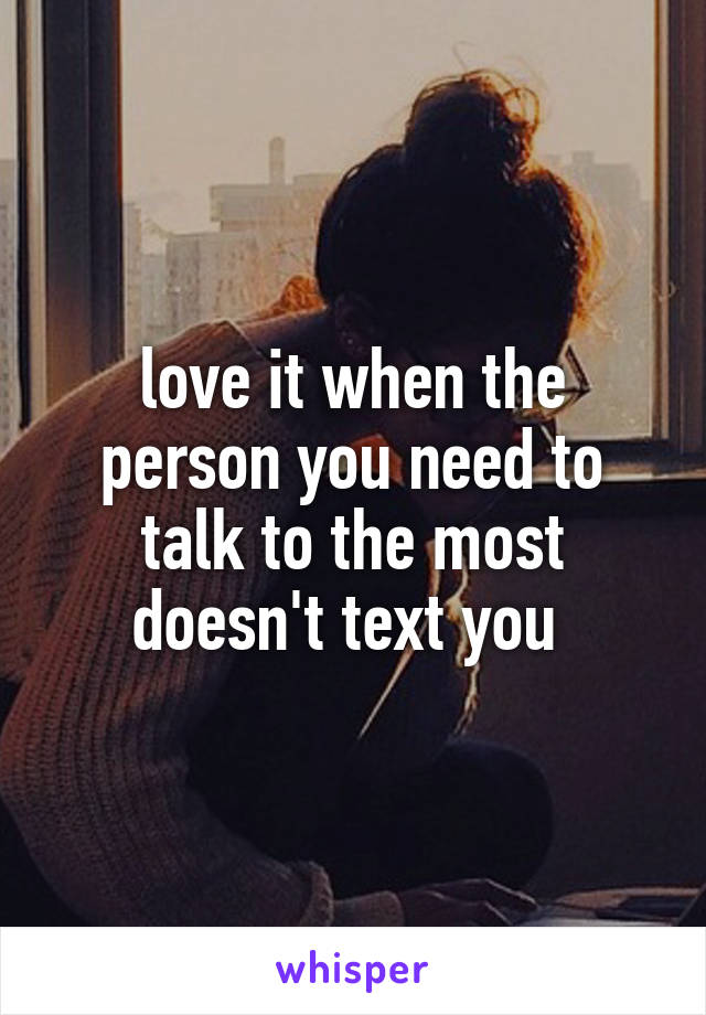 love it when the person you need to talk to the most doesn't text you 