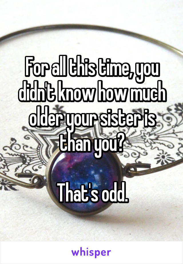 For all this time, you didn't know how much older your sister is than you?

That's odd.