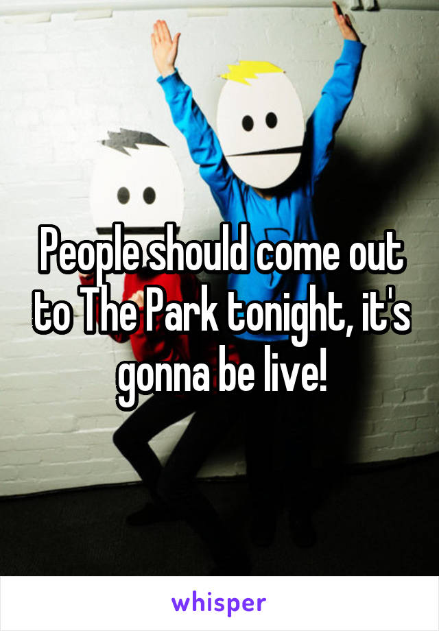People should come out to The Park tonight, it's gonna be live!