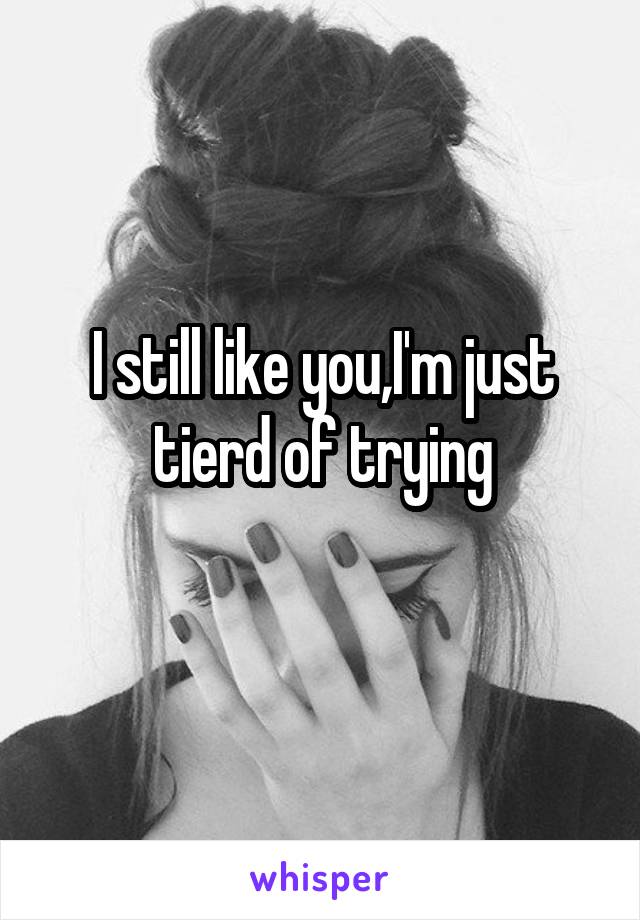 I still like you,I'm just tierd of trying
