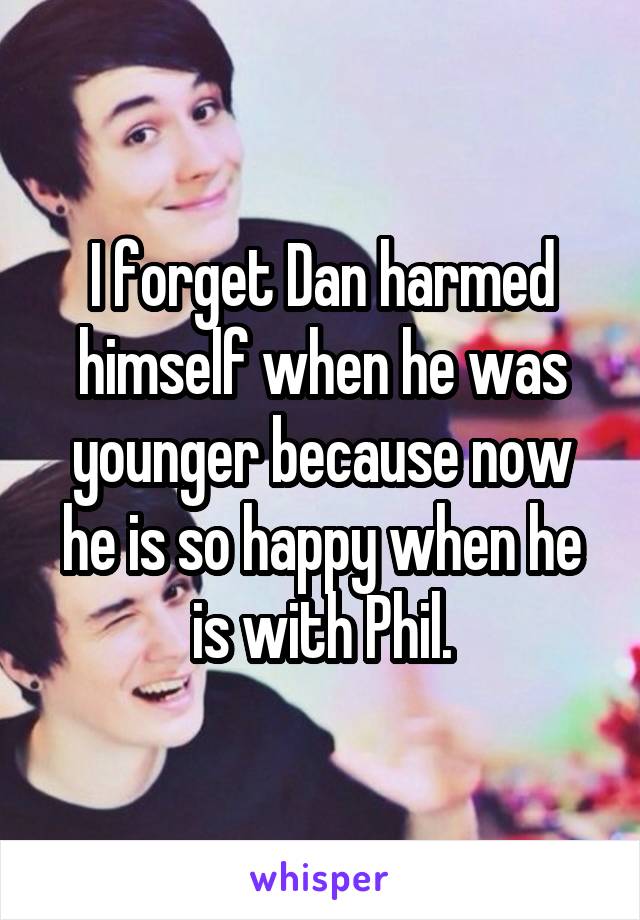I forget Dan harmed himself when he was younger because now he is so happy when he is with Phil.