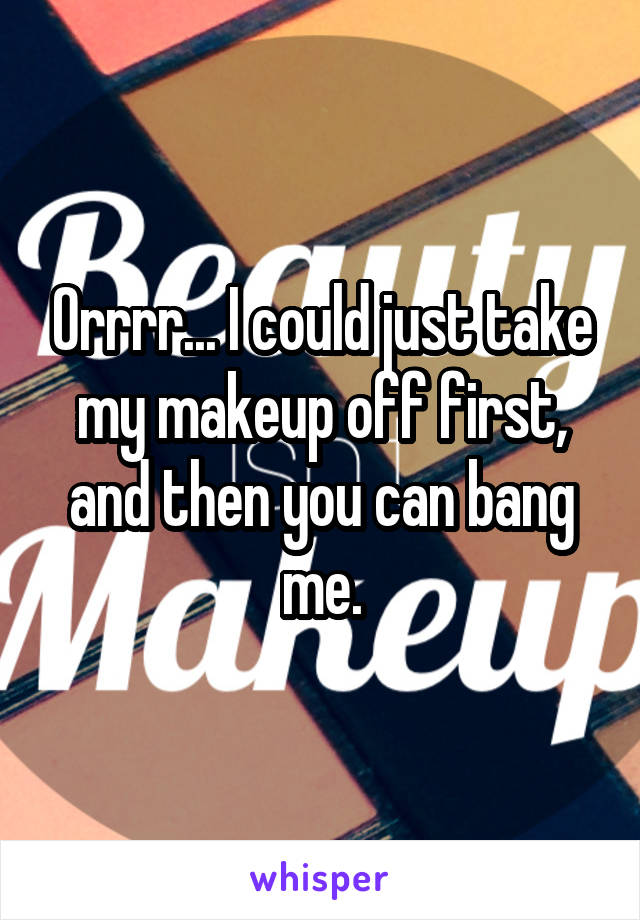 Orrrr... I could just take my makeup off first, and then you can bang me.