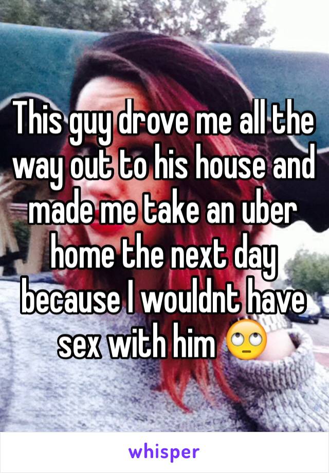 This guy drove me all the way out to his house and made me take an uber home the next day because I wouldnt have sex with him 🙄