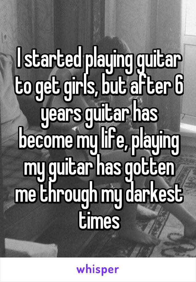 I started playing guitar to get girls, but after 6 years guitar has become my life, playing my guitar has gotten me through my darkest times