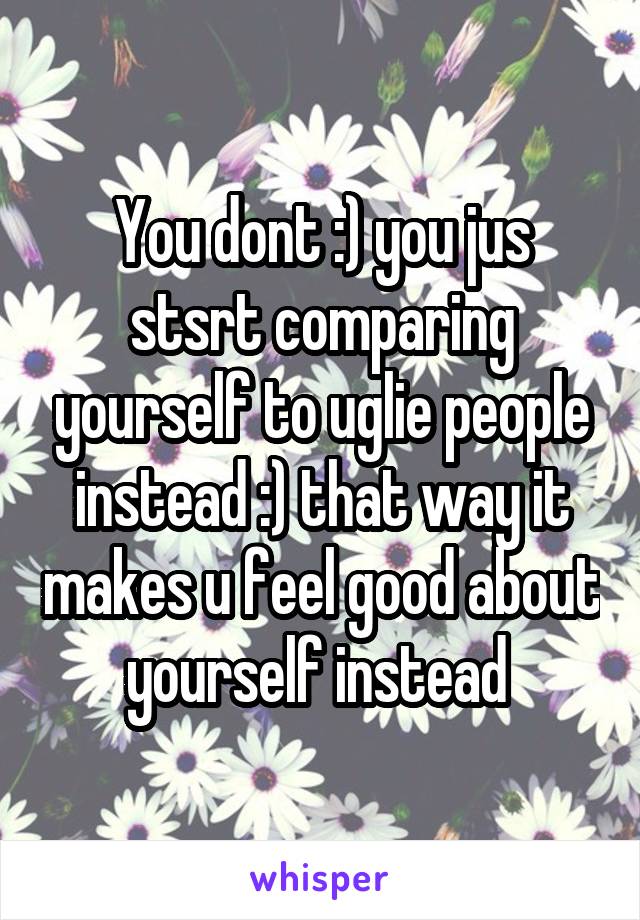 You dont :) you jus stsrt comparing yourself to uglie people instead :) that way it makes u feel good about yourself instead 