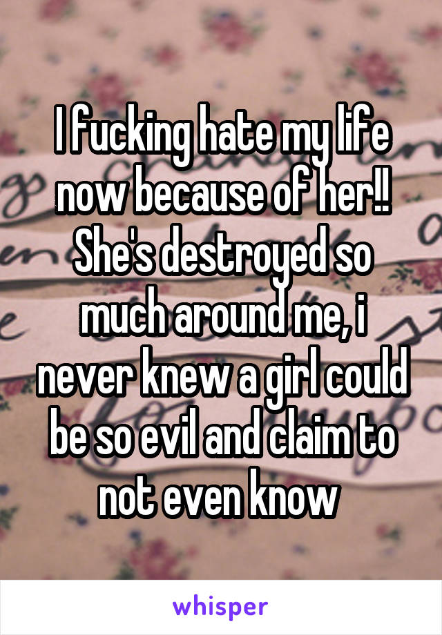 I fucking hate my life now because of her!! She's destroyed so much around me, i never knew a girl could be so evil and claim to not even know 