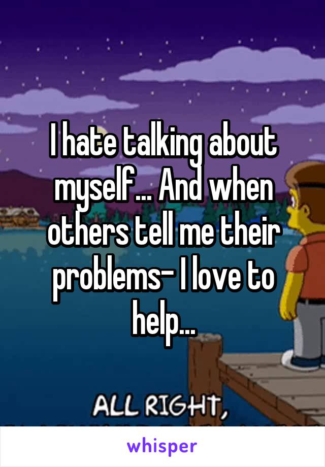 I hate talking about myself... And when others tell me their problems- I love to help...