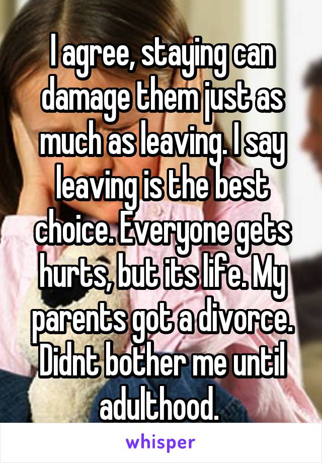 I agree, staying can damage them just as much as leaving. I say leaving is the best choice. Everyone gets hurts, but its life. My parents got a divorce. Didnt bother me until adulthood. 