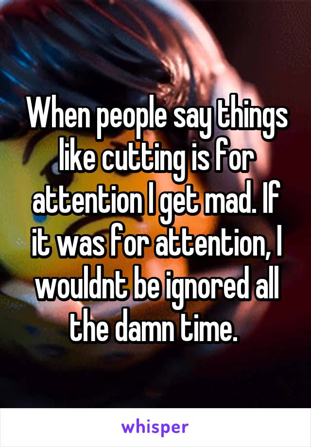 When people say things like cutting is for attention I get mad. If it was for attention, I wouldnt be ignored all the damn time. 