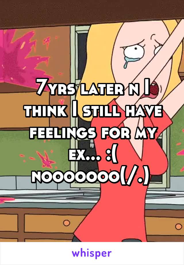7yrs later n I think I still have feelings for my ex... :( nooooooo(/.\) 
