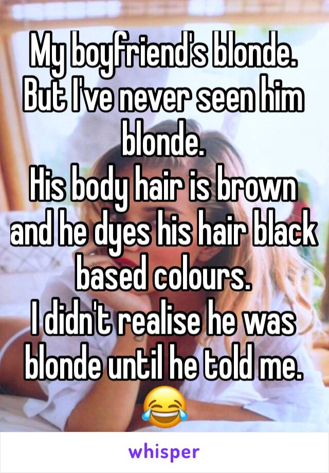 My boyfriend's blonde. But I've never seen him blonde. 
His body hair is brown and he dyes his hair black based colours. 
I didn't realise he was blonde until he told me. 😂