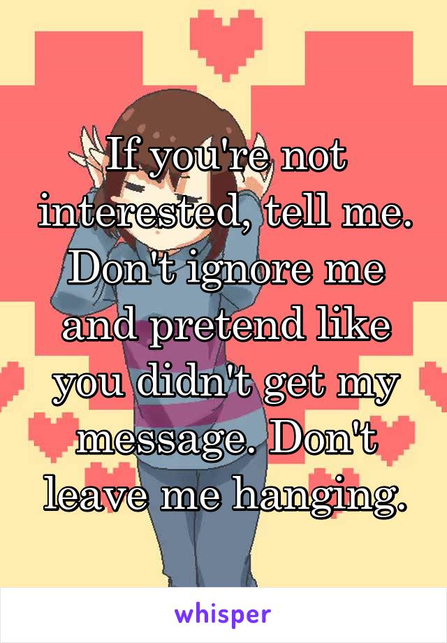 If you're not interested, tell me. Don't ignore me and pretend like you didn't get my message. Don't leave me hanging.