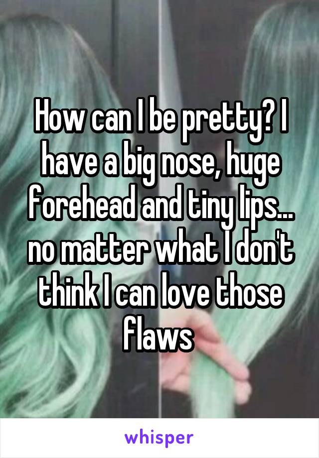 How can I be pretty? I have a big nose, huge forehead and tiny lips... no matter what I don't think I can love those flaws 
