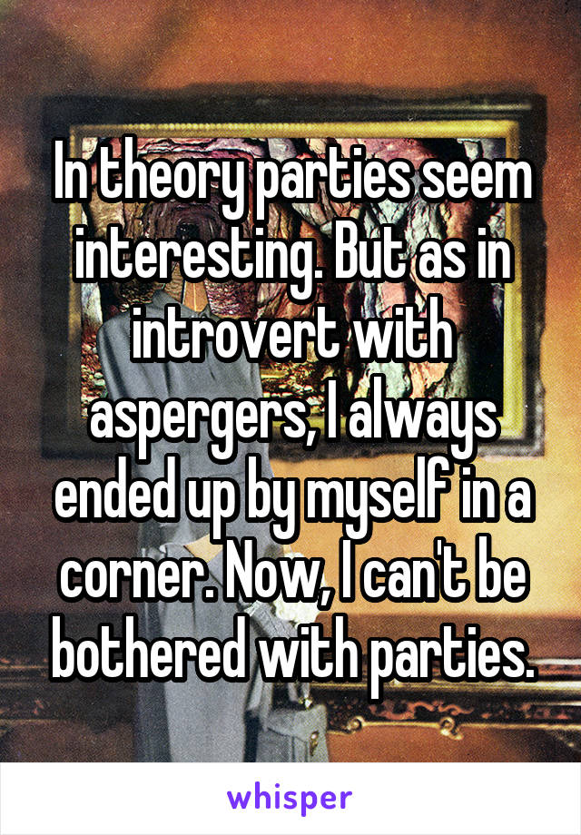 In theory parties seem interesting. But as in introvert with aspergers, I always ended up by myself in a corner. Now, I can't be bothered with parties.