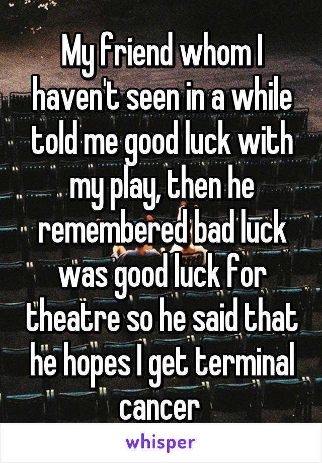 My friend whom I haven't seen in a while told me good luck with my play, then he remembered bad luck was good luck for theatre so he said that he hopes I get terminal cancer 