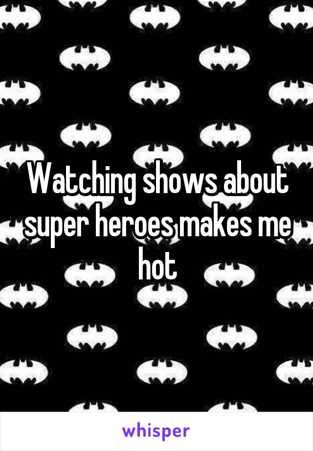 Watching shows about super heroes makes me hot