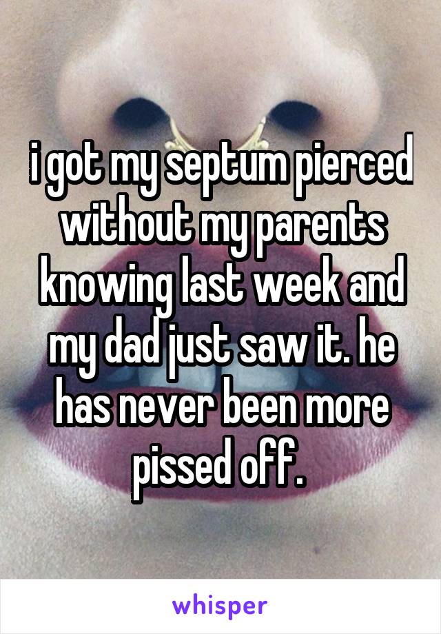 i got my septum pierced without my parents knowing last week and my dad just saw it. he has never been more pissed off. 