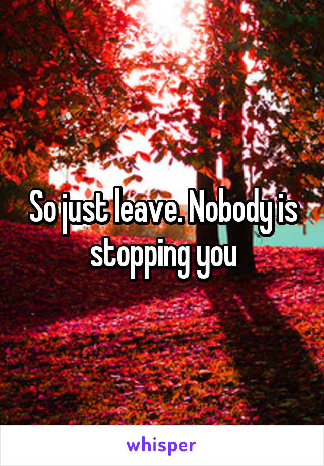 So just leave. Nobody is stopping you