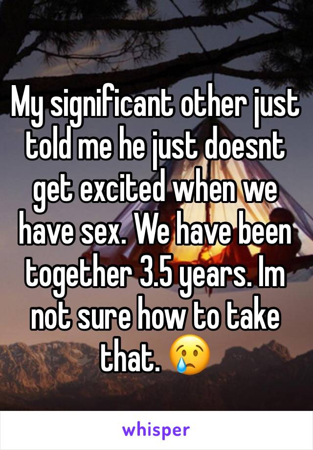 My significant other just told me he just doesnt get excited when we have sex. We have been together 3.5 years. Im not sure how to take that. 😢