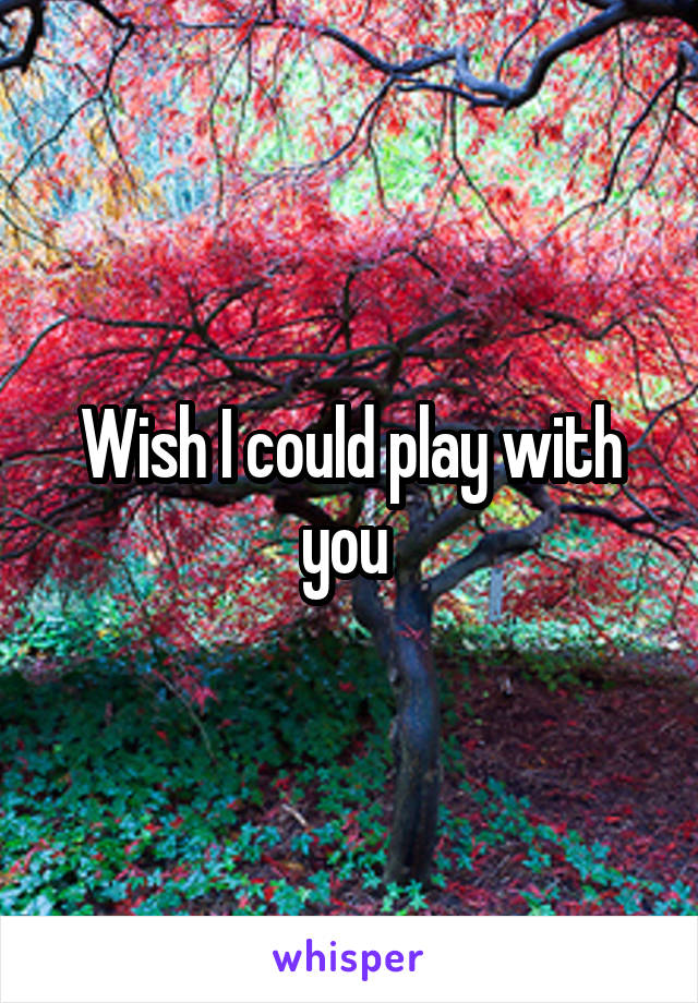 Wish I could play with you 