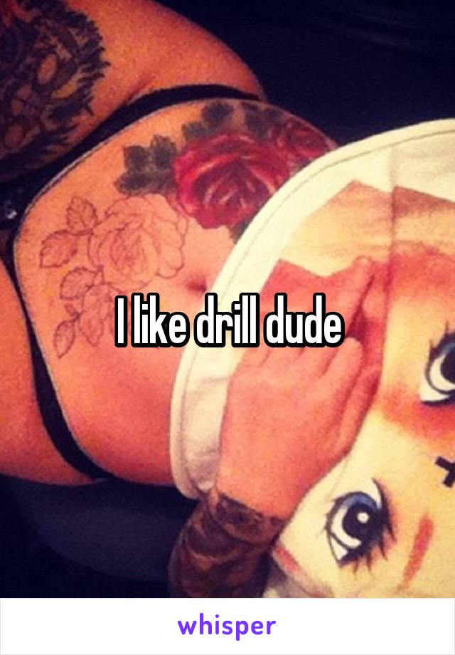 I like drill dude