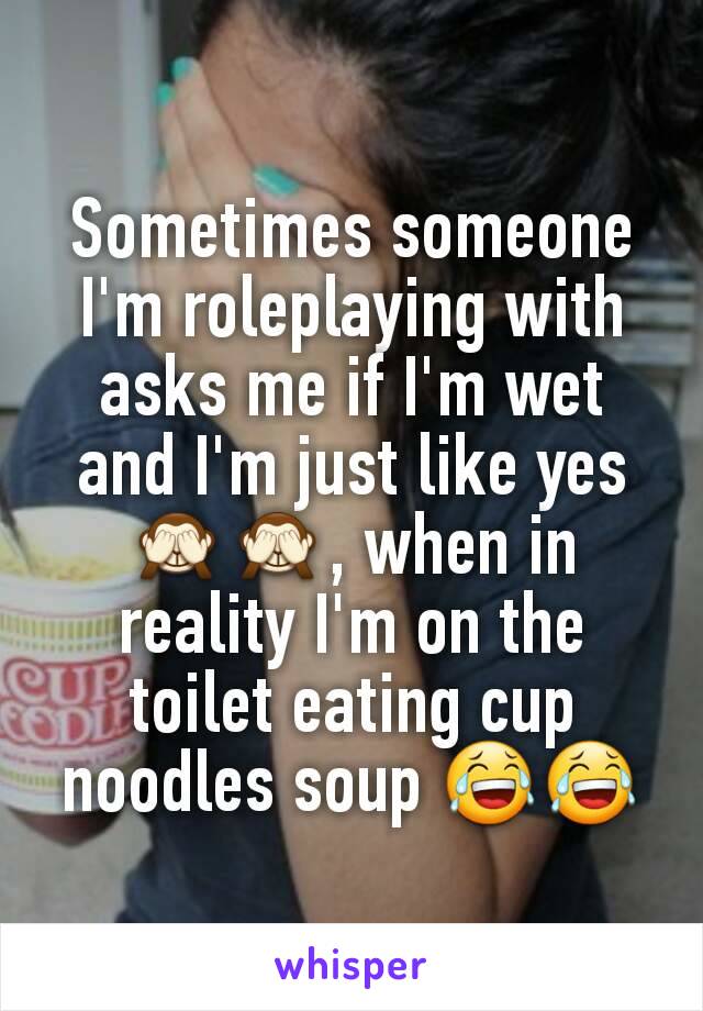 Sometimes someone I'm roleplaying with asks me if I'm wet and I'm just like yes 🙈🙈, when in reality I'm on the toilet eating cup noodles soup 😂😂